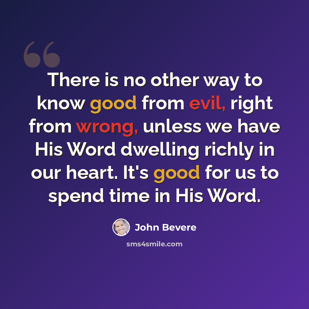 “There is no other way to know good from evil, right from wrong, unless we have His Word dwelling richly in our heart. It's good for us to spend time in His Word.” quote by John Bevere
