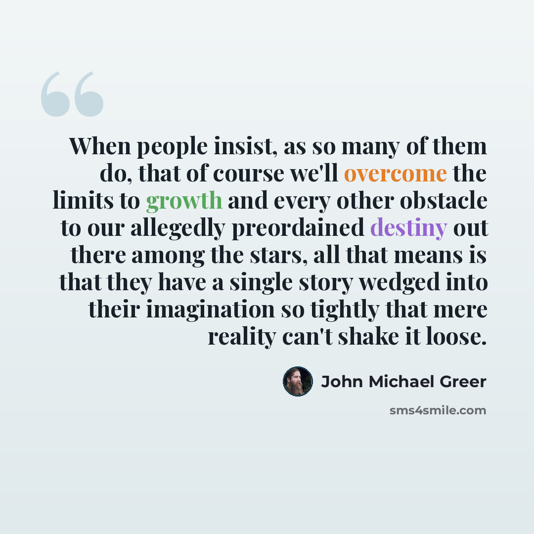 “When people insist, as so many of them do, that of course we'll overcome the limits to growth and every other obstacle to our allegedly preordained destiny out there among the stars, all that means is that they have a single story wedged into their imagination so tightly that mere reality can't…” quote by John Michael Greer