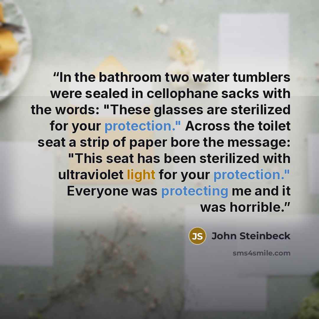 “In the bathroom two water tumblers were sealed in cellophane sacks with the words: "These glasses are sterilized for your protection." Across the toilet seat a strip of paper bore the message: "This seat has been sterilized with ultraviolet light for your protection." Everyone was protecting me…” quote by John Steinbeck