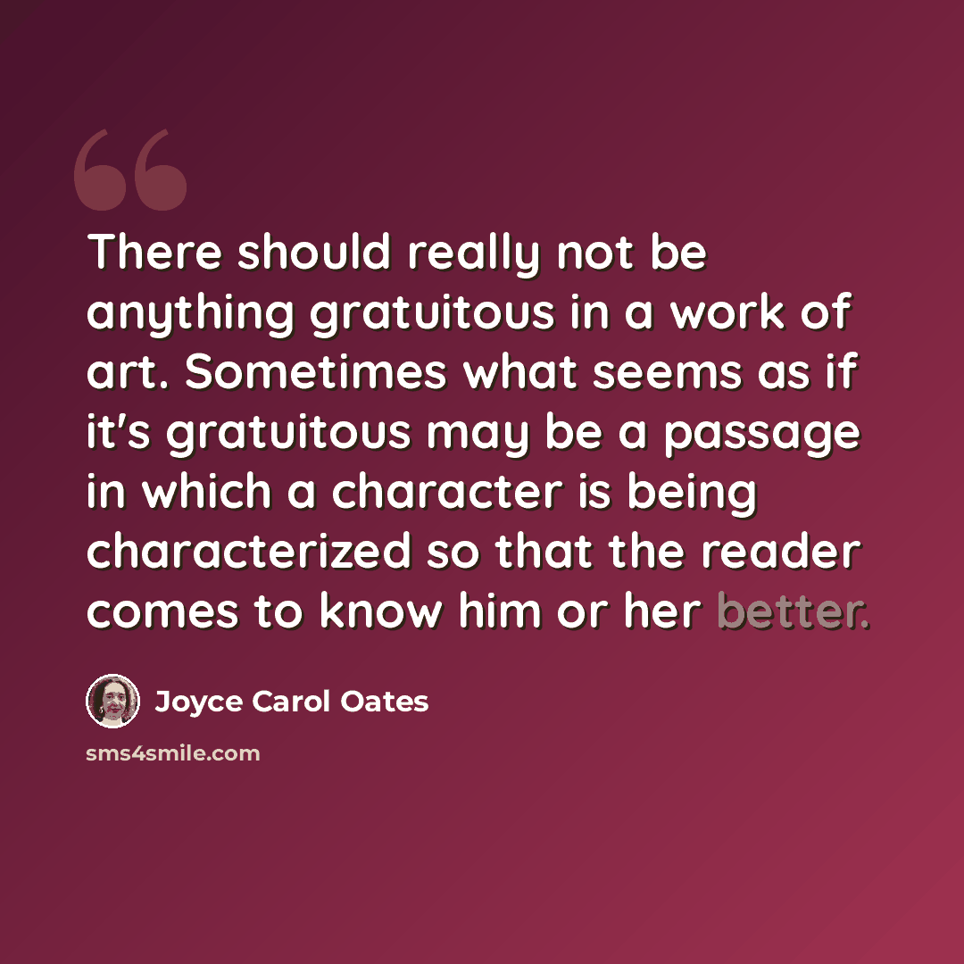 “There should really not be anything gratuitous in a work of art. Sometimes what seems as if it's gratuitous may be a passage in which a character is being characterized so that the reader comes to know him or her better.” quote by Joyce Carol Oates