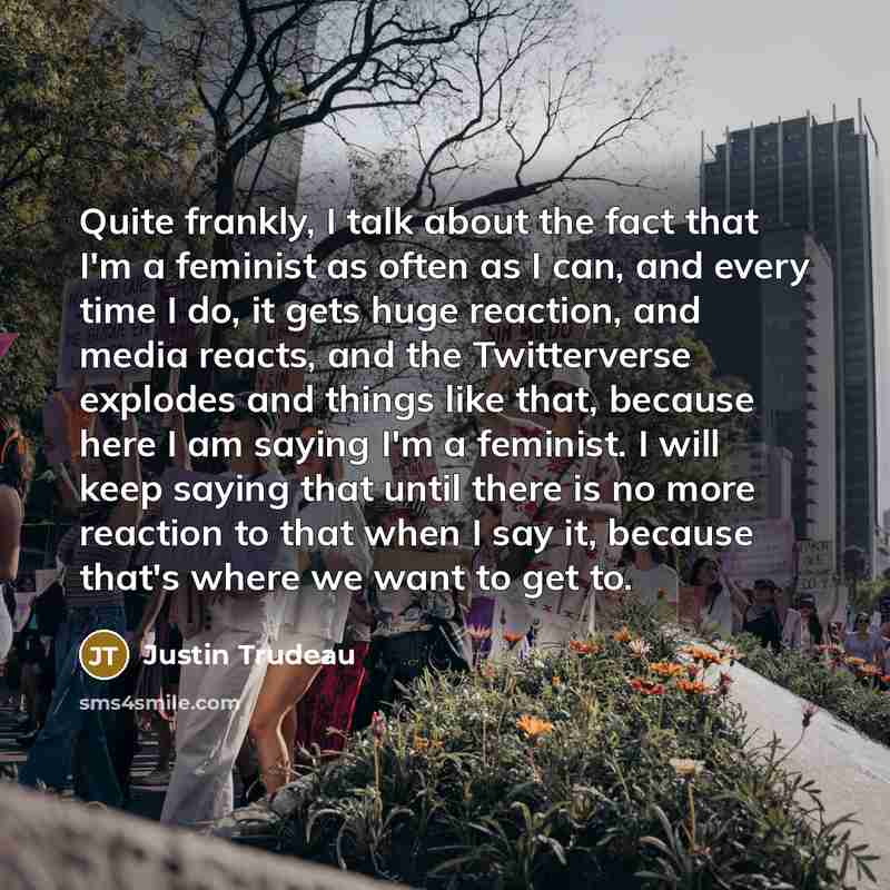 “Quite frankly, I talk about the fact that I'm a feminist as often as I can, and every time I do, it gets huge reaction, and media reacts, and the Twitterverse explodes and things like that, because here I am saying I'm a feminist. I will keep saying that until there is no more reaction to that…” quote by Justin Trudeau
