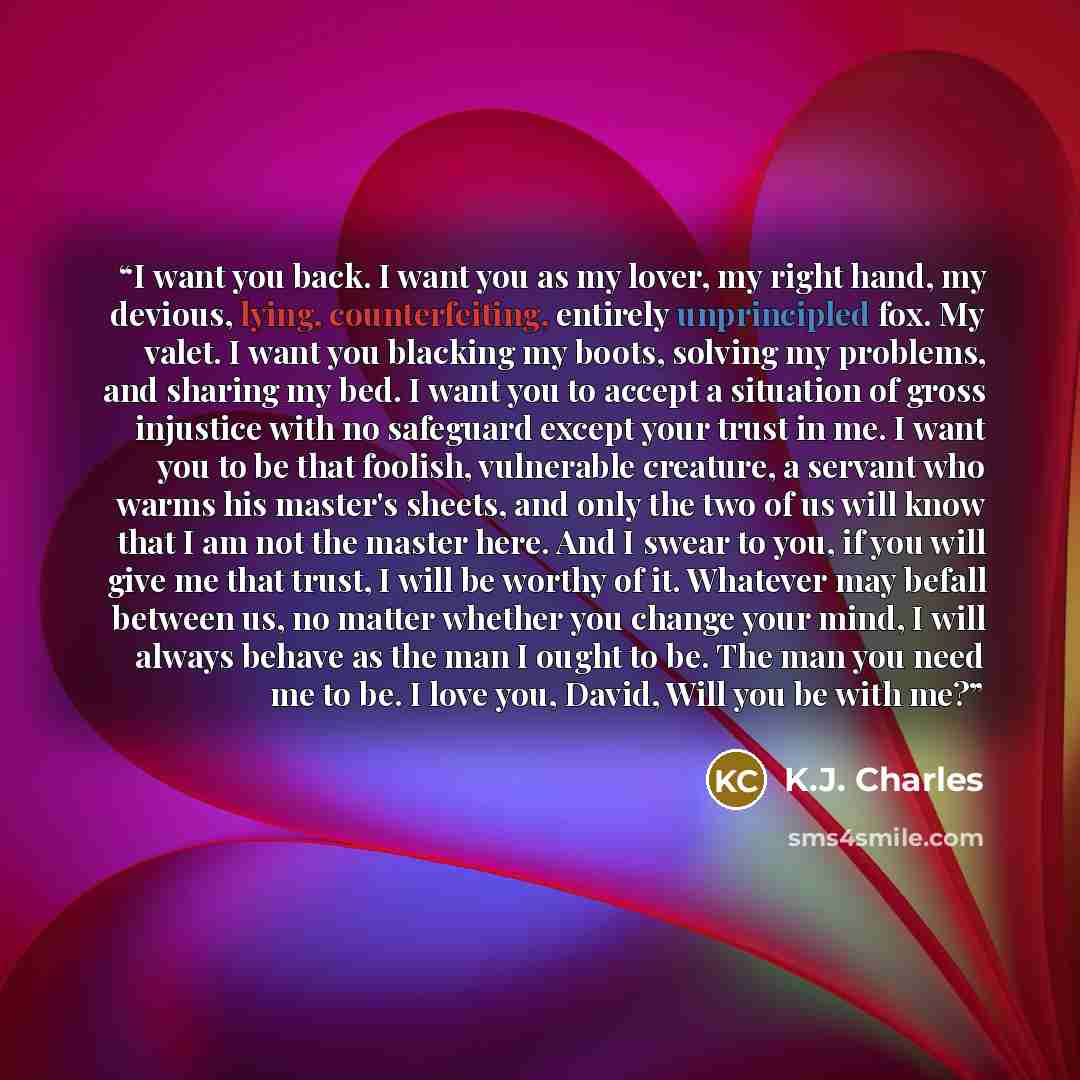 “I want you back. I want you as my lover, my right hand, my devious, lying, counterfeiting, entirely unprincipled fox. My valet. I want you blacking my boots, solving my problems, and sharing my bed. I want you to accept a situation of gross injustice with no safeguard except your trust in me. I…” quote by K.J. Charles