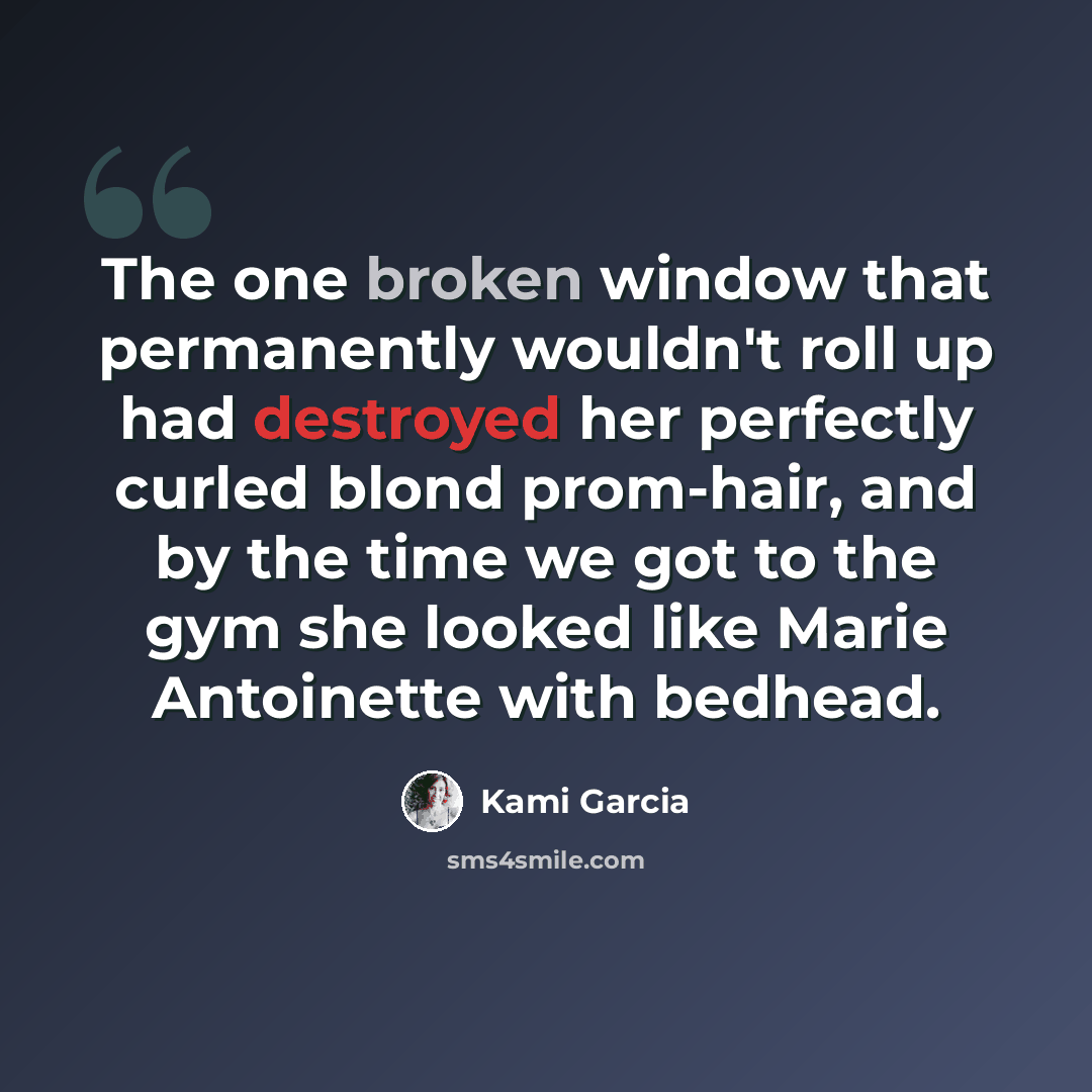“The one broken window that permanently wouldn't roll up had destroyed her perfectly curled blond prom-hair, and by the time we got to the gym she looked like Marie Antoinette with bedhead.” quote by Kami Garcia