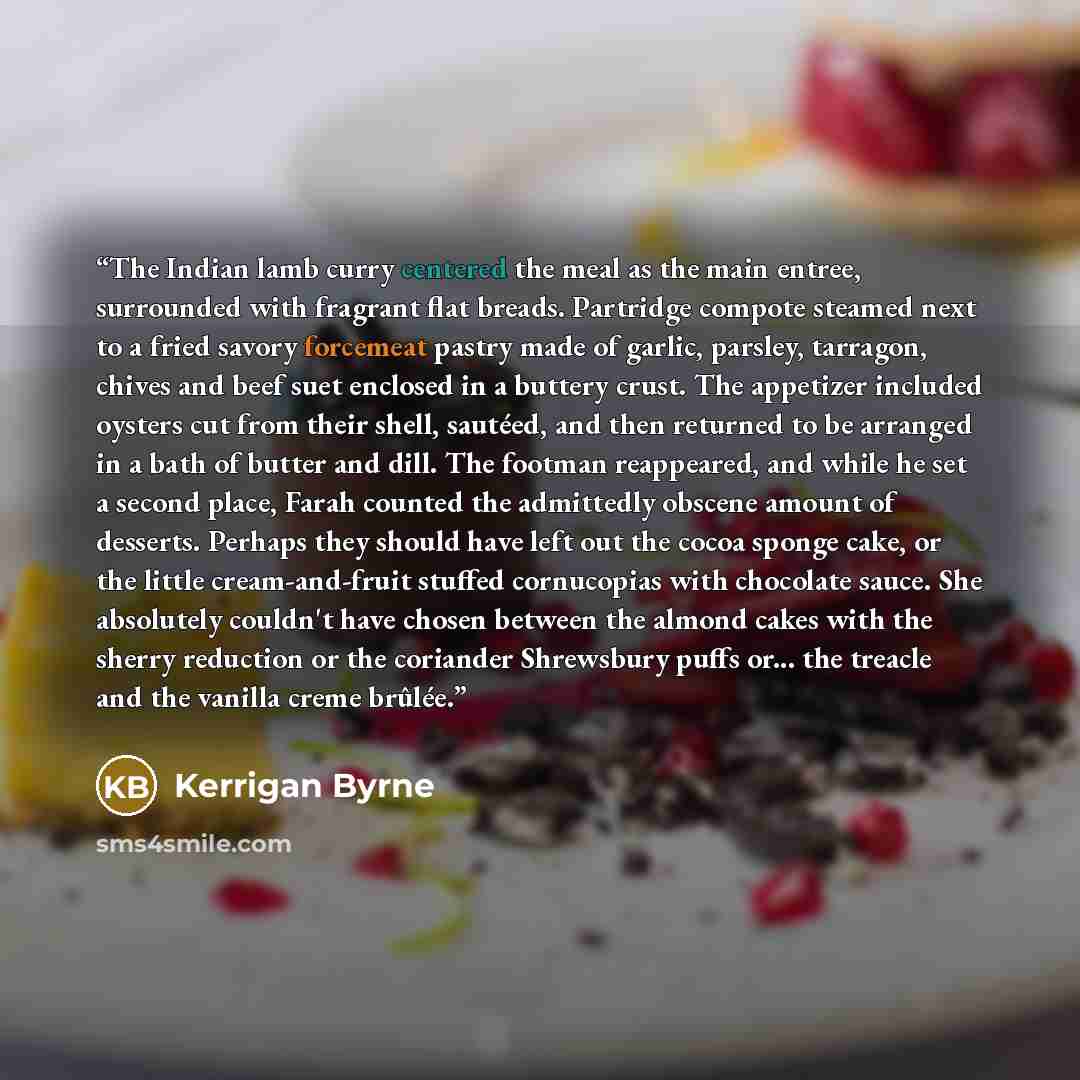 “The Indian lamb curry centered the meal as the main entree, surrounded with fragrant flat breads. Partridge compote steamed next to a fried savory forcemeat pastry made of garlic, parsley, tarragon, chives and beef suet enclosed in a buttery crust. The appetizer included oysters cut from their…” quote by Kerrigan Byrne