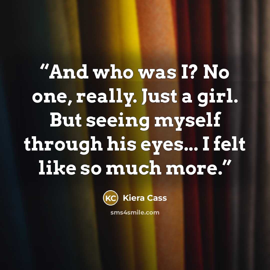 “And who was I? No one, really. Just a girl. But seeing myself through his eyes... I felt like so much more.” quote by Kiera Cass