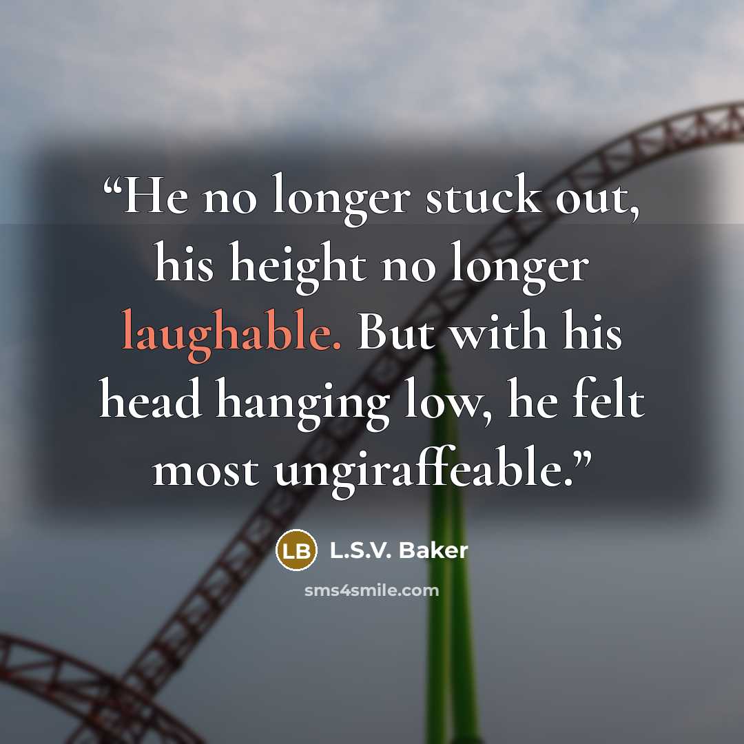 “He no longer stuck out, his height no longer laughable. But with his head hanging low, he felt most ungiraffeable.” quote by L.S.V. Baker
