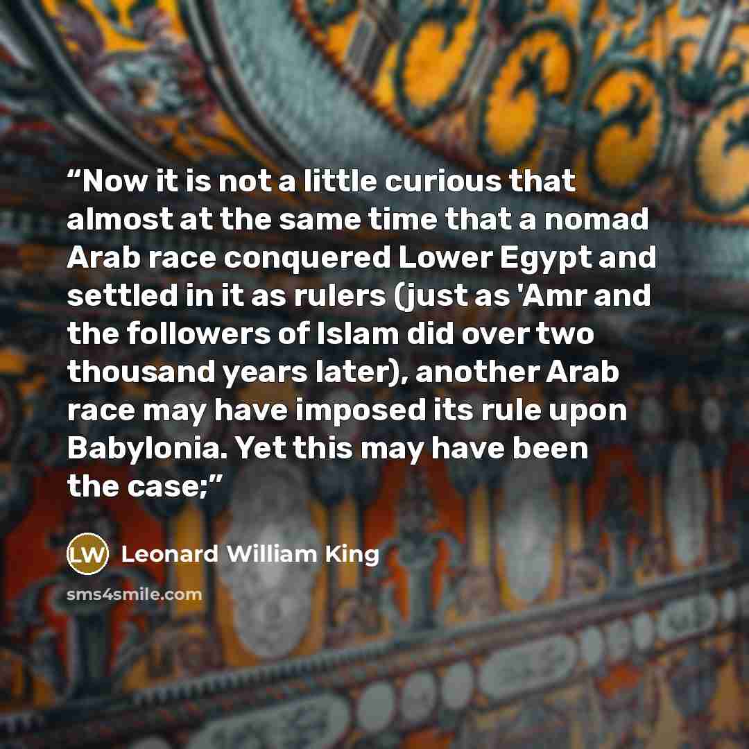 “Now it is not a little curious that almost at the same time that a nomad Arab race conquered Lower Egypt and settled in it as rulers (just as 'Amr and the followers of Islam did over two thousand years later), another Arab race may have imposed its rule upon Babylonia. Yet this may have been the…” quote by Leonard William King