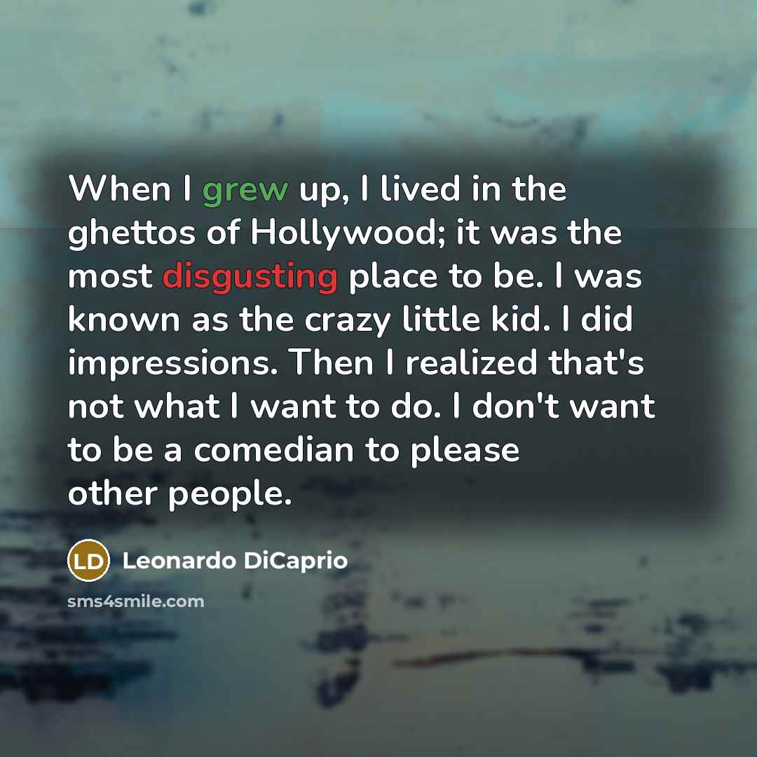 “When I grew up, I lived in the ghettos of Hollywood; it was the most disgusting place to be. I was known as the crazy little kid. I did impressions. Then I realized that's not what I want to do. I don't want to be a comedian to please other people.” quote by Leonardo DiCaprio