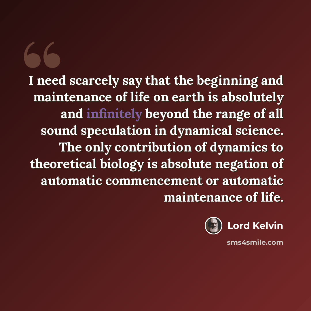 “I need scarcely say that the beginning and maintenance of life on earth is absolutely and infinitely beyond the range of all sound speculation in dynamical science. The only contribution of dynamics to theoretical biology is absolute negation of automatic commencement or automatic maintenance of…” quote by Lord Kelvin