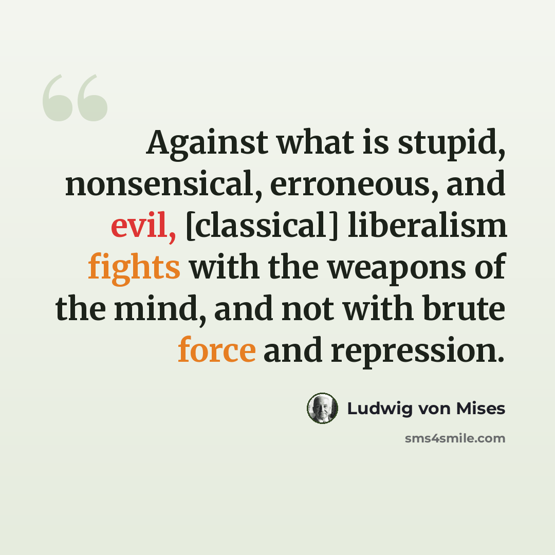 “Against what is stupid, nonsensical, erroneous, and evil, [classical] liberalism fights with the weapons of the mind, and not with brute force and repression.” quote by Ludwig von Mises