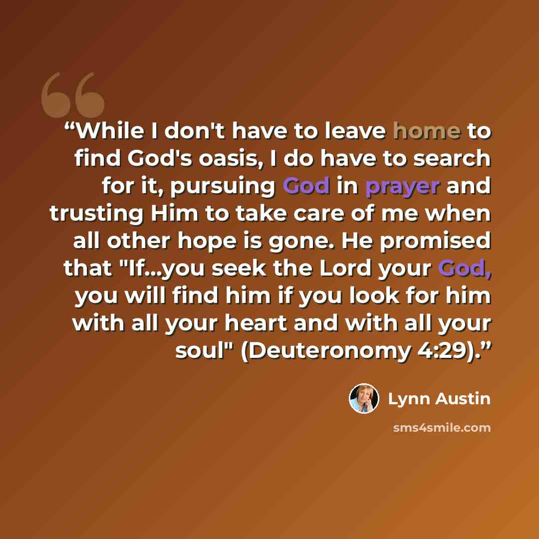 “While I don't have to leave home to find God's oasis, I do have to search for it, pursuing God in prayer and trusting Him to take care of me when all other hope is gone. He promised that "If...you seek the Lord your God, you will find him if you look for him with all your heart and with all your…” quote by Lynn Austin