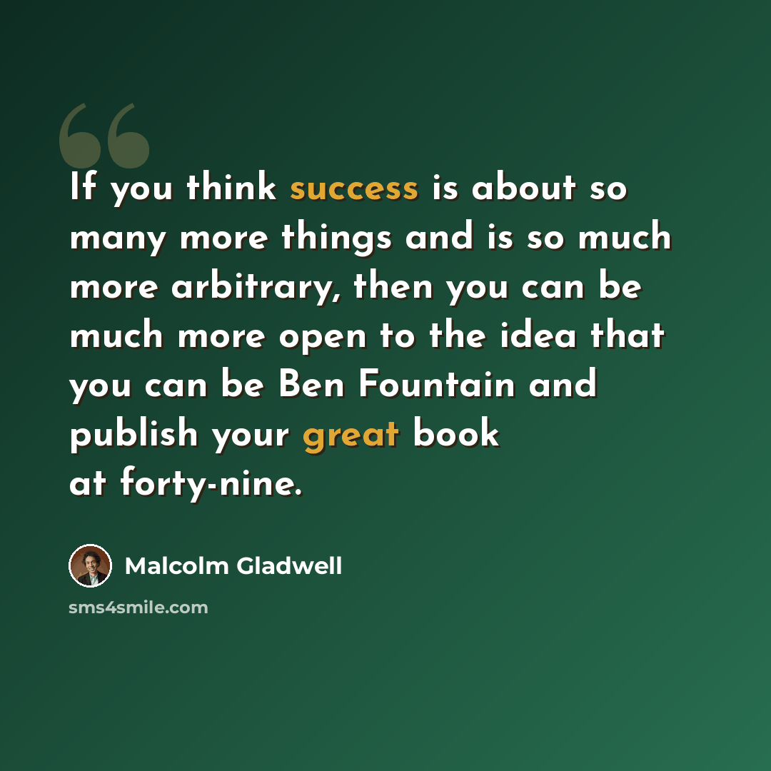 “If you think success is about so many more things and is so much more arbitrary, then you can be much more open to the idea that you can be Ben Fountain and publish your great book at forty-nine.” quote by Malcolm Gladwell