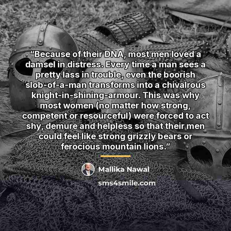 “Because of their DNA, most men loved a damsel in distress. Every time a man sees a pretty lass in trouble, even the boorish slob-of-a-man transforms into a chivalrous knight-in-shining-armour. This was why most women (no matter how strong, competent or resourceful) were forced to act shy, demure…” quote by Mallika Nawal