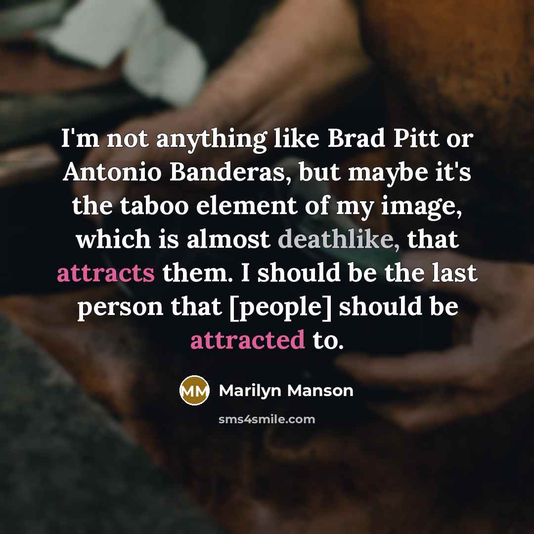 “I'm not anything like Brad Pitt or Antonio Banderas, but maybe it's the taboo element of my image, which is almost deathlike, that attracts them. I should be the last person that [people] should be attracted to.” quote by Marilyn Manson