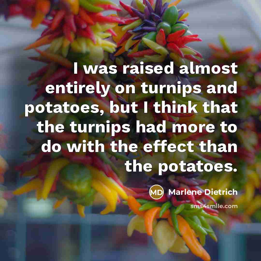 “I was raised almost entirely on turnips and potatoes, but I think that the turnips had more to do with the effect than the potatoes.” quote by Marlene Dietrich