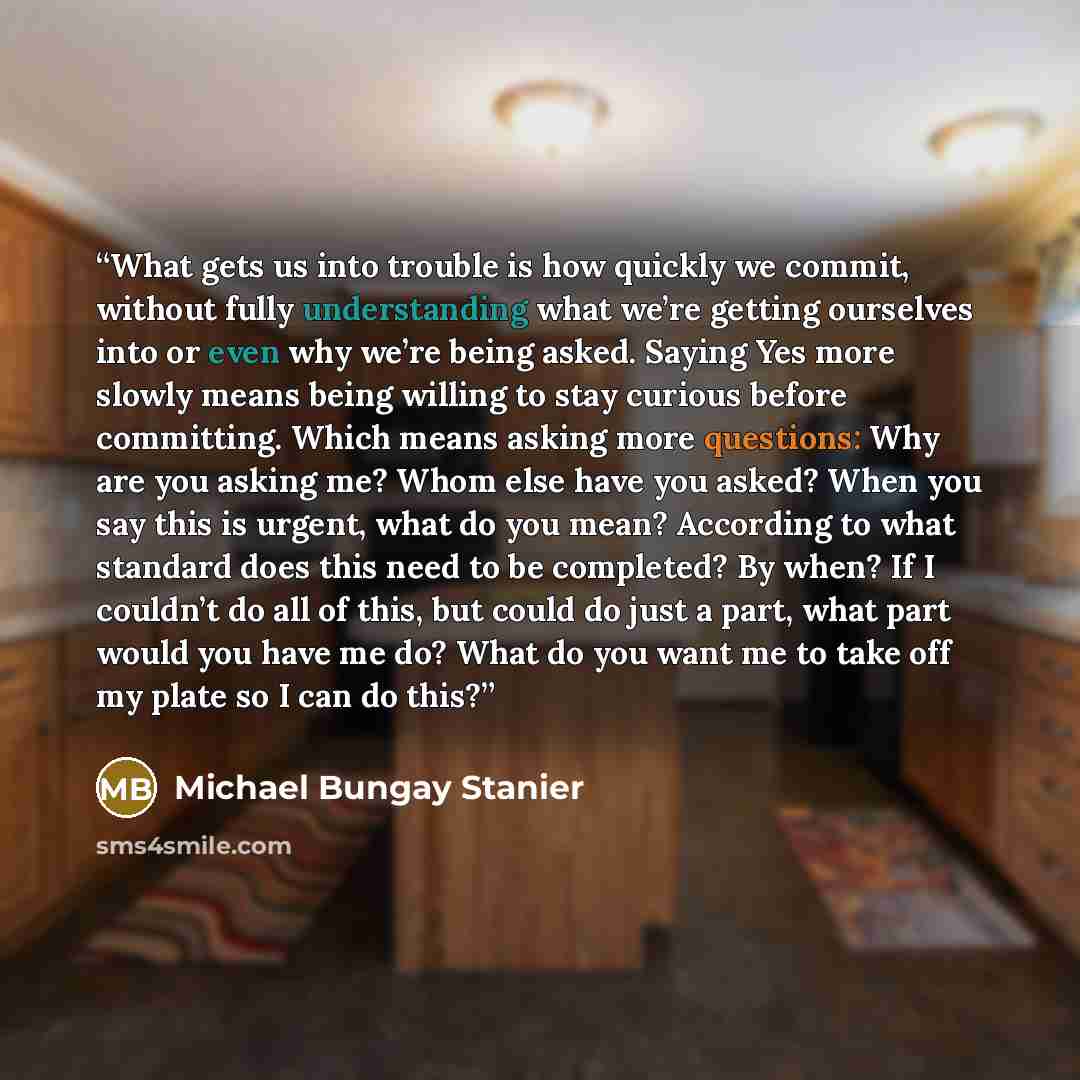 “What gets us into trouble is how quickly we commit, without fully understanding what we’re getting ourselves into or even why we’re being asked. Saying Yes more slowly means being willing to stay curious before committing. Which means asking more questions: Why are you asking me? Whom else have…” quote by Michael Bungay Stanier