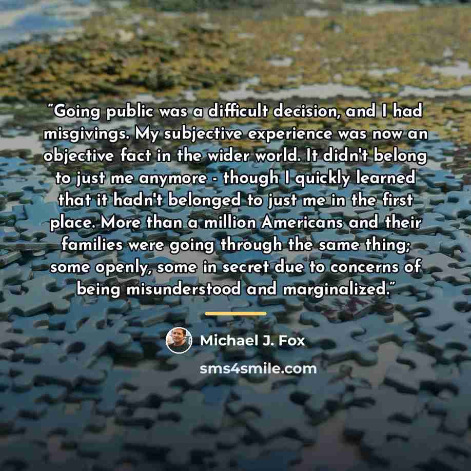 “Going public was a difficult decision, and I had misgivings. My subjective experience was now an objective fact in the wider world. It didn't belong to just me anymore - though I quickly learned that it hadn't belonged to just me in the first place. More than a million Americans and their families…” quote by Michael J. Fox