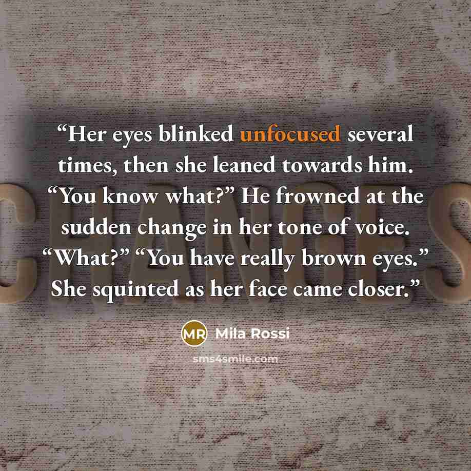 “Her eyes blinked unfocused several times, then she leaned towards him. “You know what?” He frowned at the sudden change in her tone of voice. “What?” “You have really brown eyes.” She squinted as her face came closer.” quote by Mila Rossi