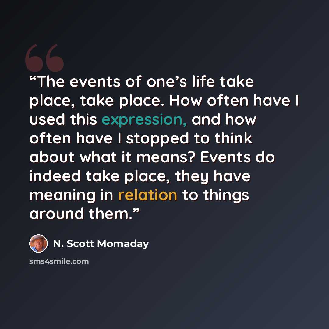 “The events of one’s life take place, take place. How often have I used this expression, and how often have I stopped to think about what it means? Events do indeed take place, they have meaning in relation to things around them.” quote by N. Scott Momaday