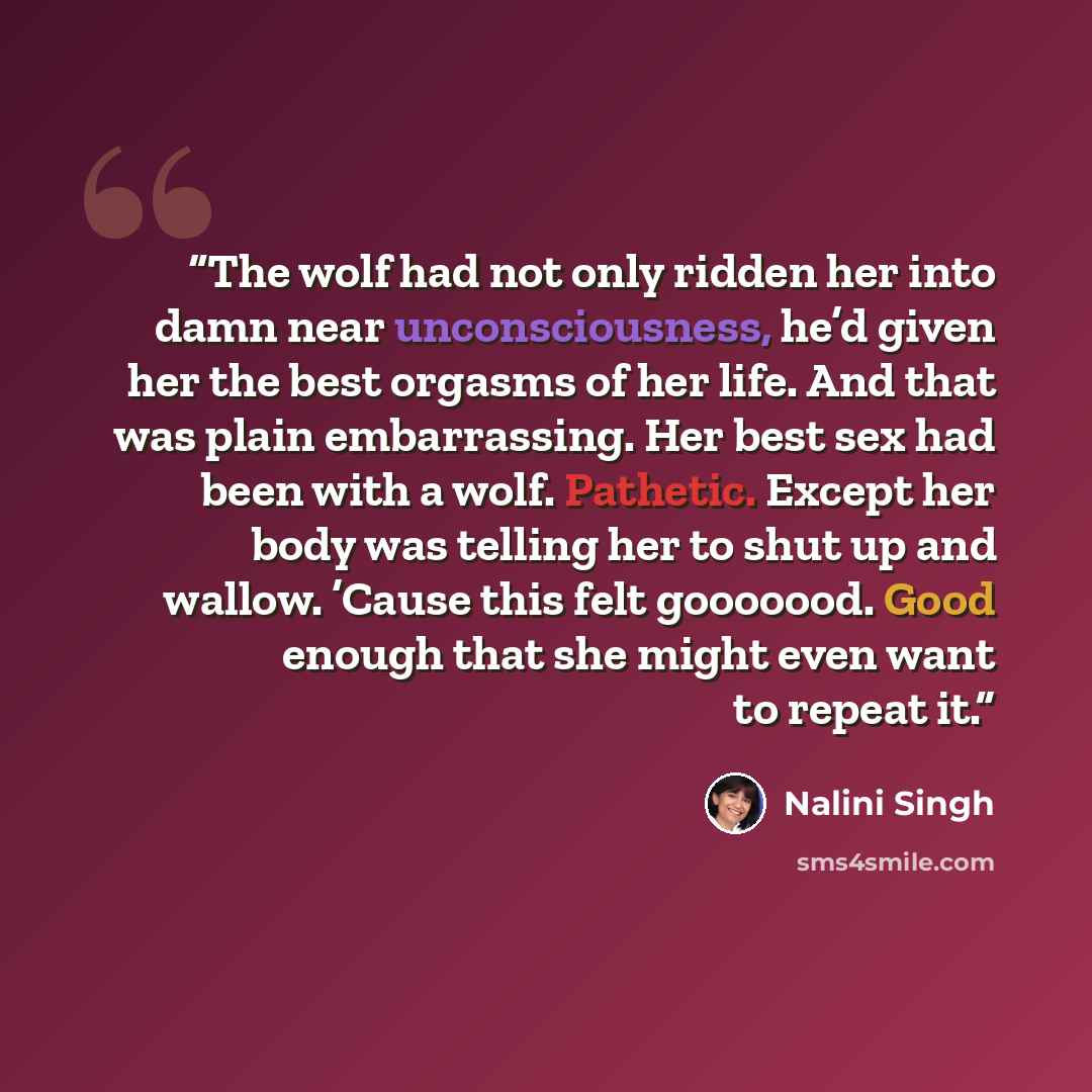 “The wolf had not only ridden her into damn near unconsciousness, he’d given her the best orgasms of her life. And that was plain embarrassing. Her best sex had been with a wolf. Pathetic. Except her body was telling her to shut up and wallow. ’Cause this felt gooooood. Good enough that she might…” quote by Nalini Singh