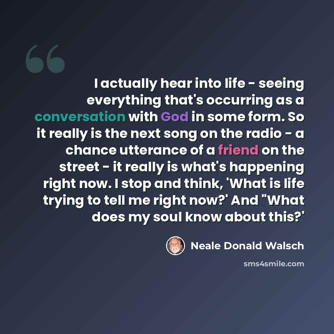 “I actually hear into life - seeing everything that's occurring as a conversation with God in some form. So it really is the next song on the radio - a chance utterance of a friend on the street - it really is what's happening right now. I stop and think, 'What is life trying to tell me right now?'…” quote by Neale Donald Walsch