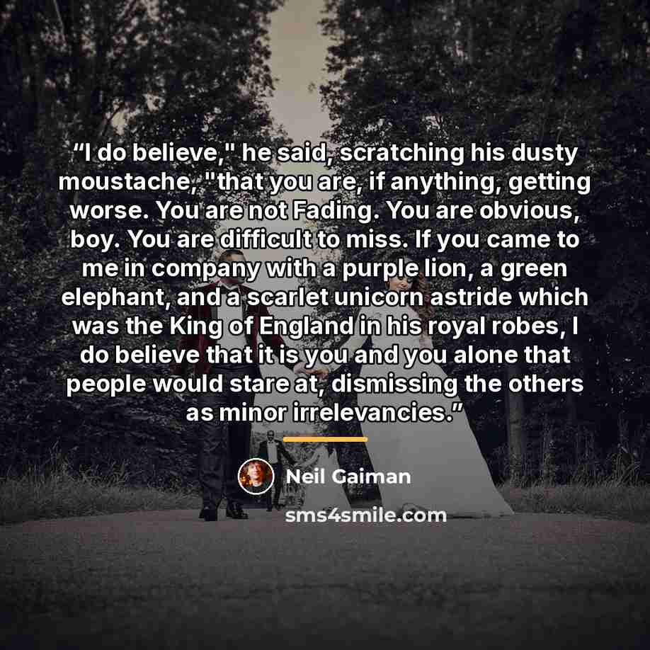 “I do believe," he said, scratching his dusty moustache, "that you are, if anything, getting worse. You are not Fading. You are obvious, boy. You are difficult to miss. If you came to me in company with a purple lion, a green elephant, and a scarlet unicorn astride which was the King of England in…” quote by Neil Gaiman