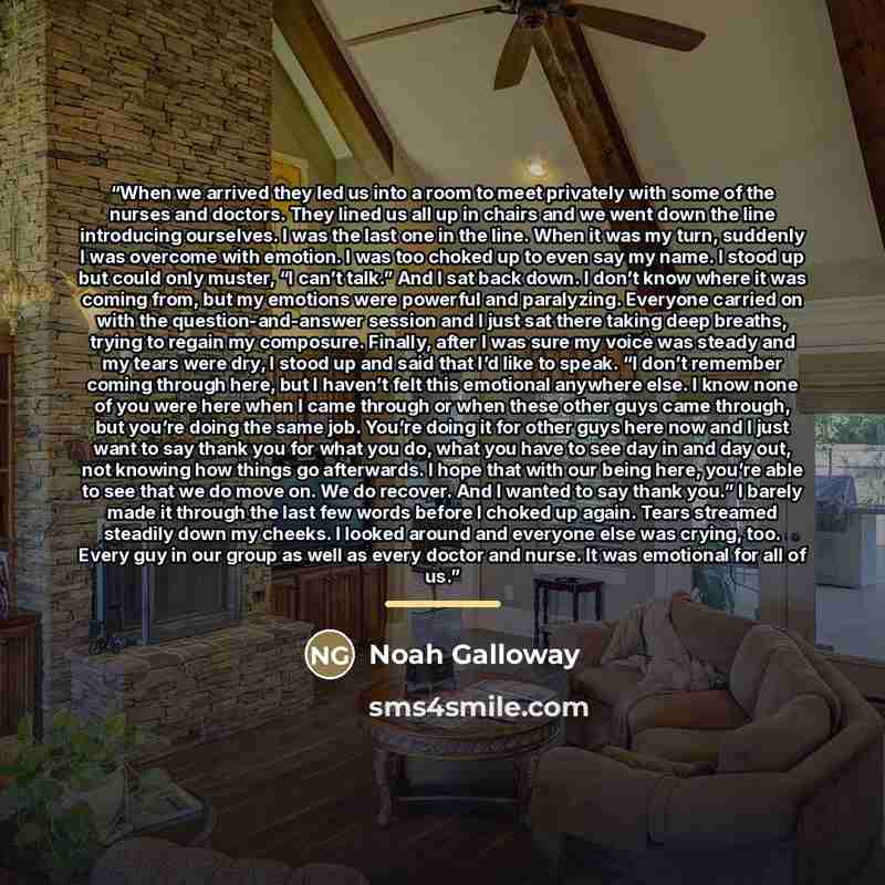 “When we arrived they led us into a room to meet privately with some of the nurses and doctors. They lined us all up in chairs and we went down the line introducing ourselves. I was the last one in the line. When it was my turn, suddenly I was overcome with emotion. I was too choked up to even say…” quote by Noah Galloway