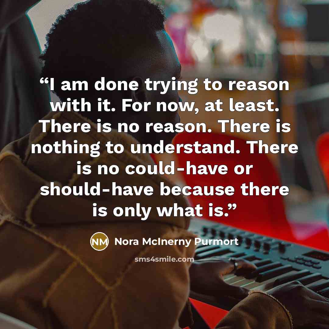 “I am done trying to reason with it. For now, at least. There is no reason. There is nothing to understand. There is no could-have or should-have because there is only what is.” quote by Nora McInerny Purmort