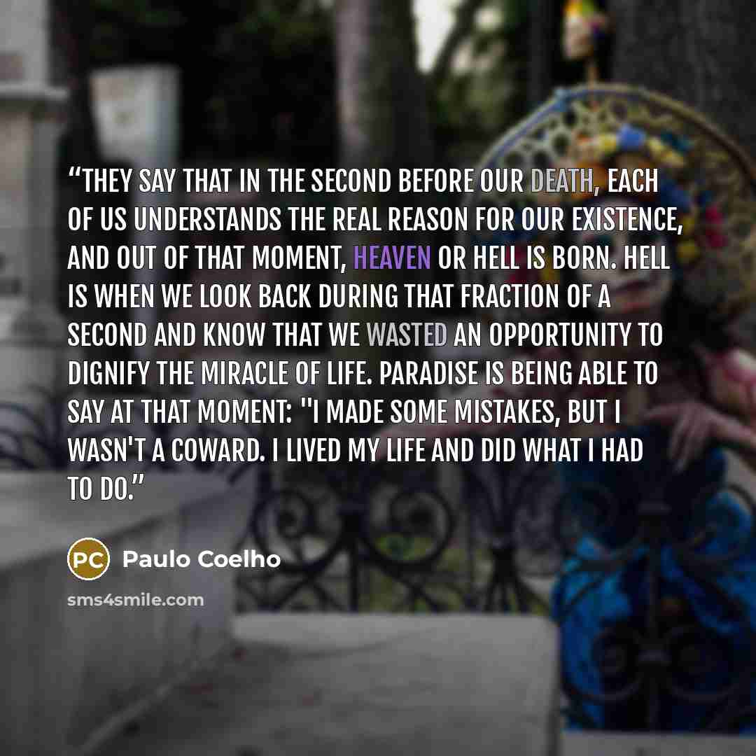 “They say that in the second before our death, each of us understands the real reason for our existence, and out of that moment, Heaven or Hell is born. Hell is when we look back during that fraction of a second and know that we wasted an opportunity to dignify the miracle of life. Paradise is…” quote by Paulo Coelho