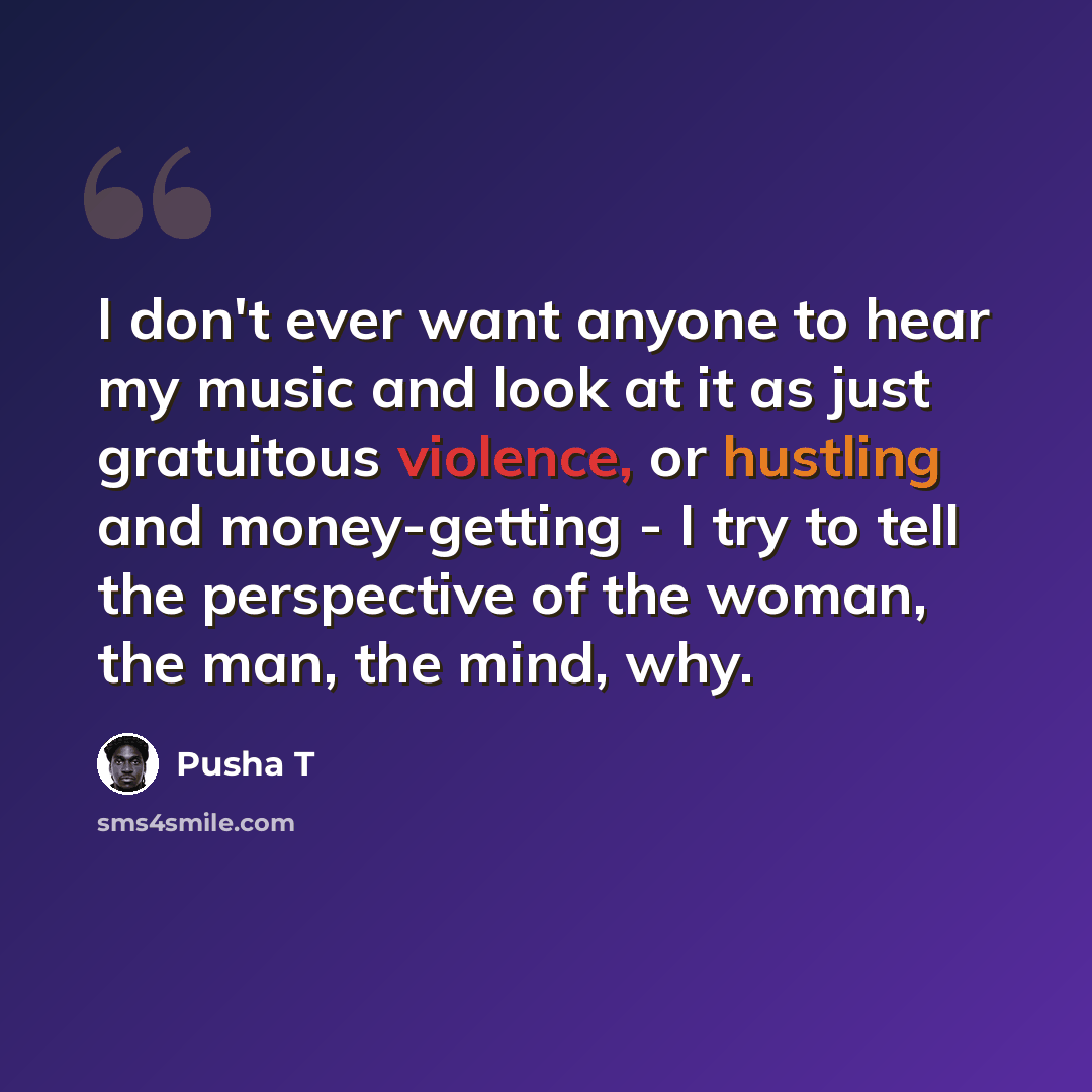 “I don't ever want anyone to hear my music and look at it as just gratuitous violence, or hustling and money-getting - I try to tell the perspective of the woman, the man, the mind, why.” quote by Pusha T