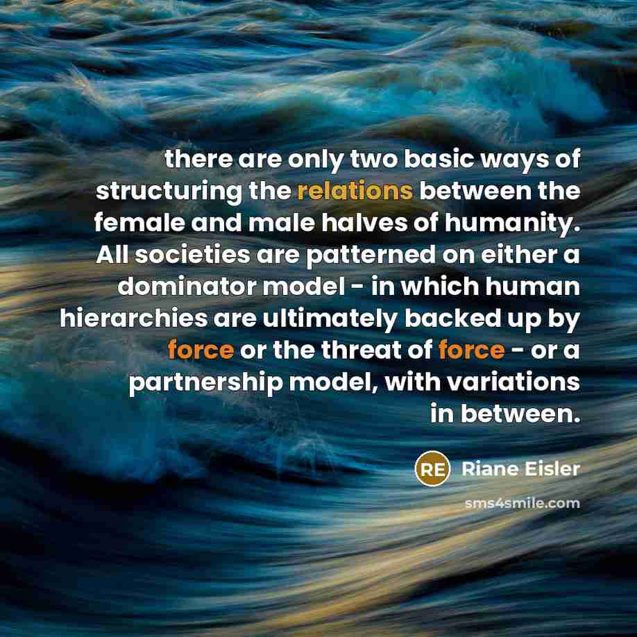 “there are only two basic ways of structuring the relations between the female and male halves of humanity. All societies are patterned on either a dominator model - in which human hierarchies are ultimately backed up by force or the threat of force - or a partnership model, with variations in…” quote by Riane Eisler