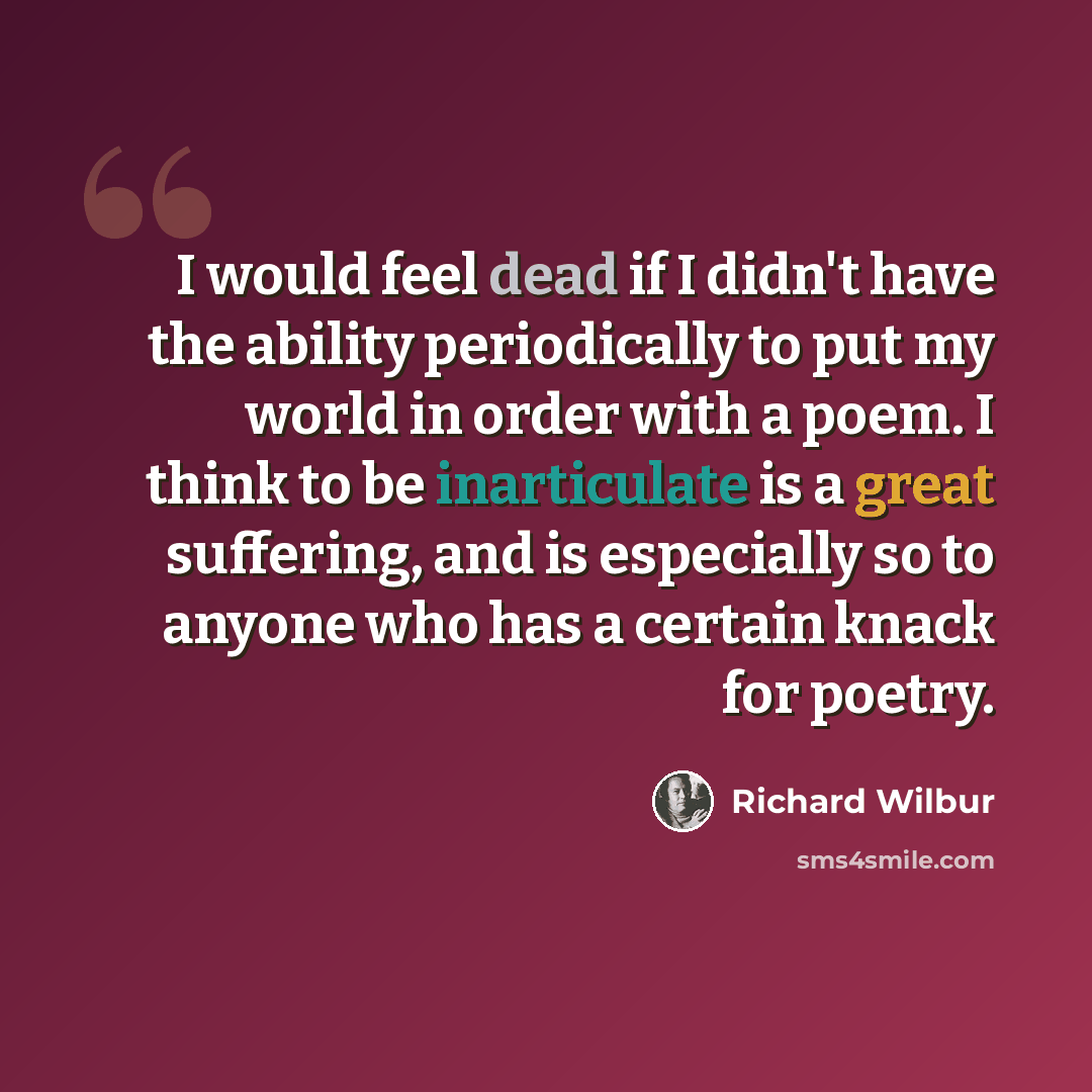 “I would feel dead if I didn't have the ability periodically to put my world in order with a poem. I think to be inarticulate is a great suffering, and is especially so to anyone who has a certain knack for poetry.” quote by Richard Wilbur
