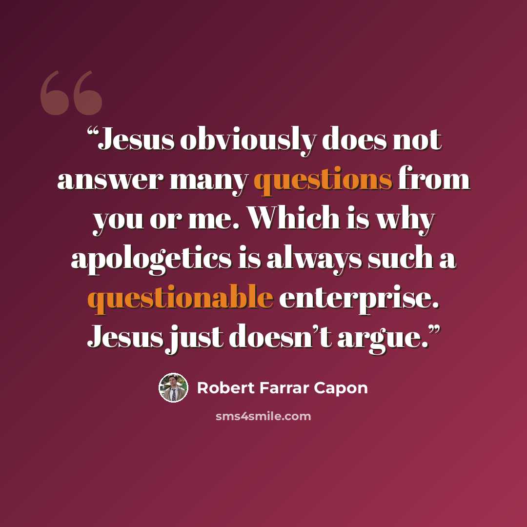 “Jesus obviously does not answer many questions from you or me. Which is why apologetics is always such a questionable enterprise. Jesus just doesn’t argue.” quote by Robert Farrar Capon