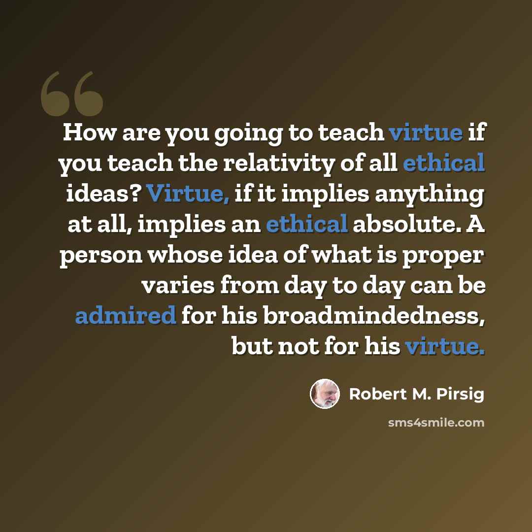 “How are you going to teach virtue if you teach the relativity of all ethical ideas? Virtue, if it implies anything at all, implies an ethical absolute. A person whose idea of what is proper varies from day to day can be admired for his broadmindedness, but not for his virtue.” quote by Robert M. Pirsig