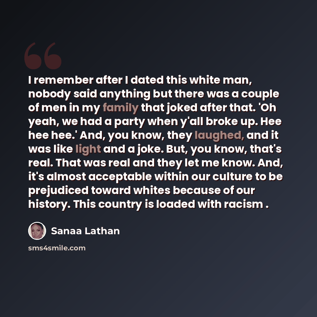 “I remember after I dated this white man, nobody said anything but there was a couple of men in my family that joked after that. 'Oh yeah, we had a party when y'all broke up. Hee hee hee.' And, you know, they laughed, and it was like light and a joke. But, you know, that's real. That was real and…” quote by Sanaa Lathan