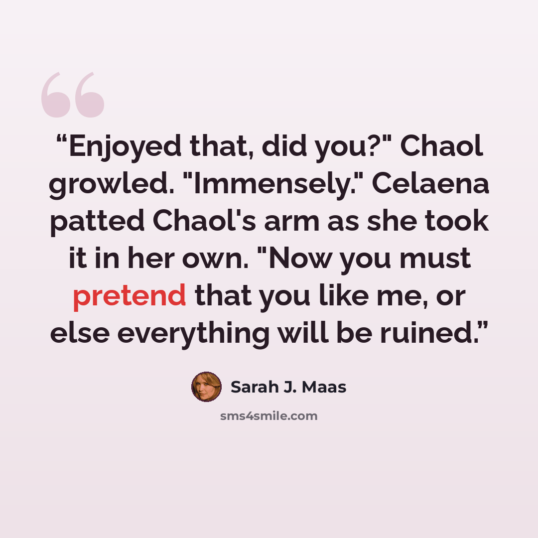 “Enjoyed that, did you?" Chaol growled. "Immensely." Celaena patted Chaol's arm as she took it in her own. "Now you must pretend that you like me, or else everything will be ruined.” quote by Sarah J. Maas