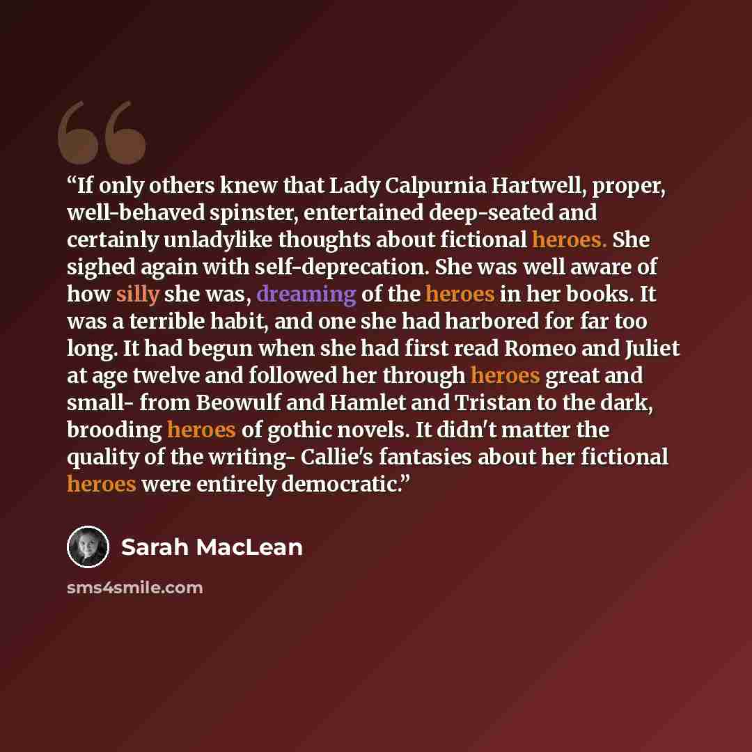 “If only others knew that Lady Calpurnia Hartwell, proper, well-behaved spinster, entertained deep-seated and certainly unladylike thoughts about fictional heroes. She sighed again with self-deprecation. She was well aware of how silly she was, dreaming of the heroes in her books. It was a terrible…” quote by Sarah MacLean