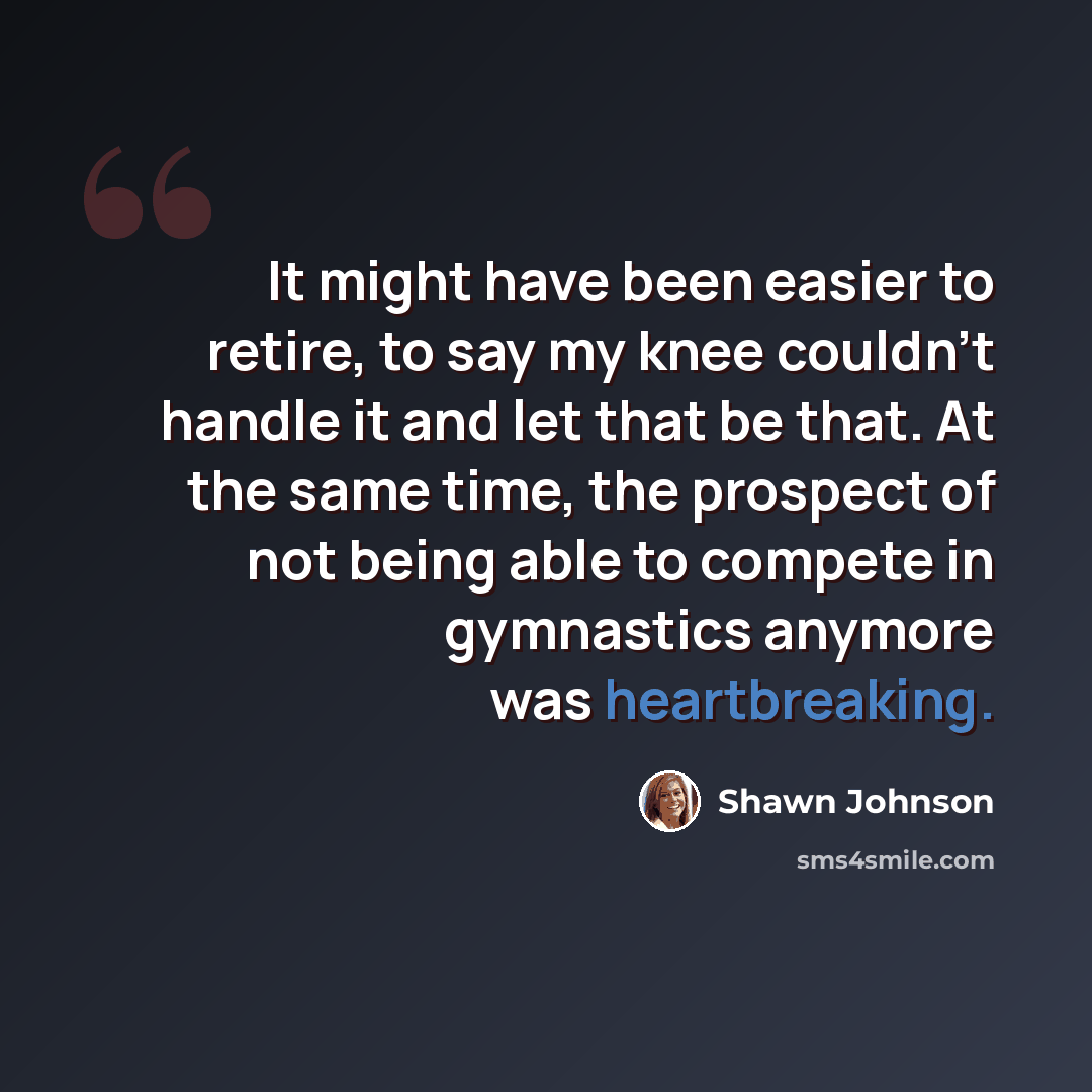 “It might have been easier to retire, to say my knee couldn't handle it and let that be that. At the same time, the prospect of not being able to compete in gymnastics anymore was heartbreaking.” quote by Shawn Johnson