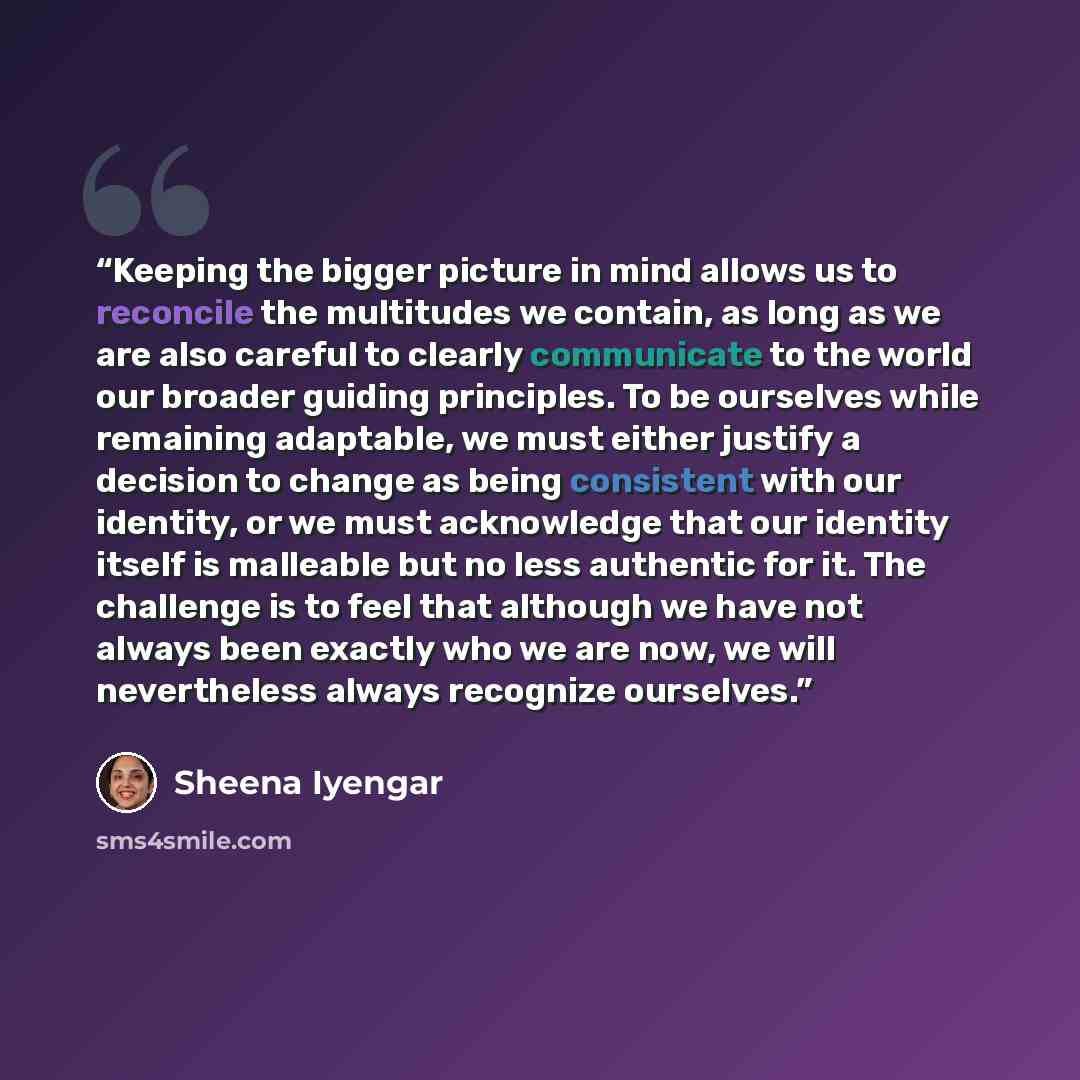 “Keeping the bigger picture in mind allows us to reconcile the multitudes we contain, as long as we are also careful to clearly communicate to the world our broader guiding principles. To be ourselves while remaining adaptable, we must either justify a decision to change as being consistent with…” quote by Sheena Iyengar
