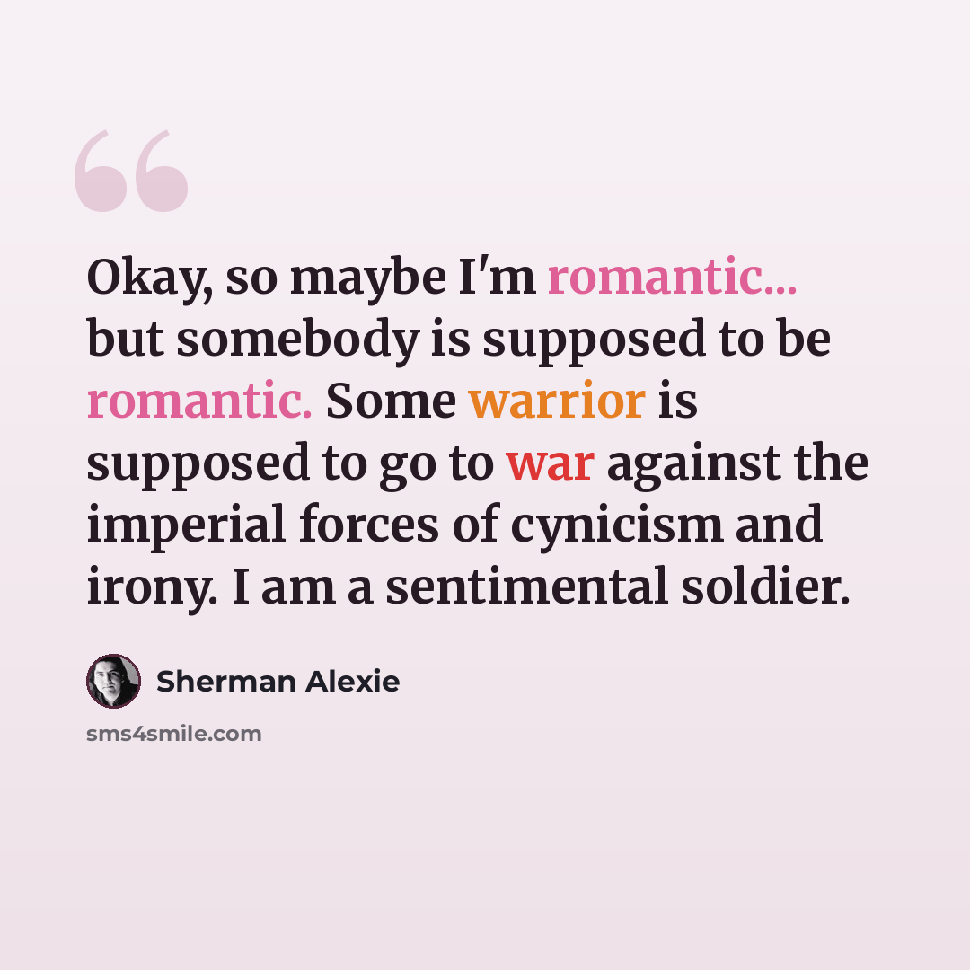 “Okay, so maybe I'm romantic... but somebody is supposed to be romantic. Some warrior is supposed to go to war against the imperial forces of cynicism and irony. I am a sentimental soldier.” quote by Sherman Alexie