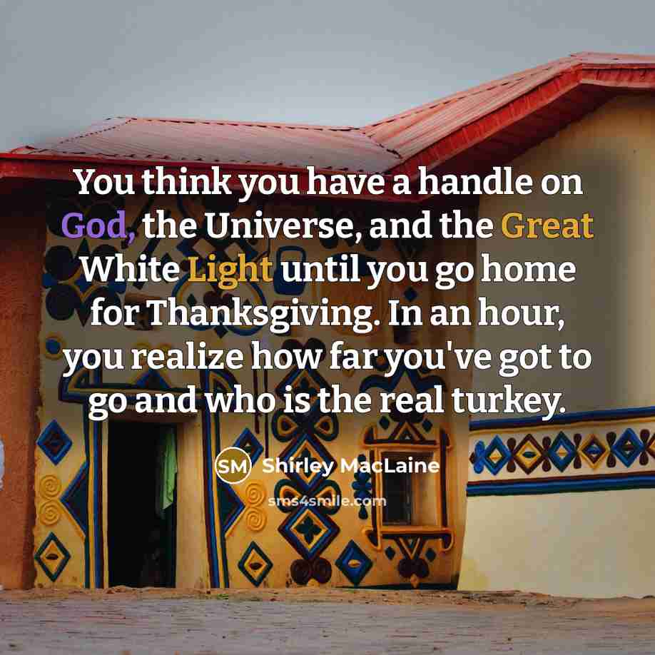 “You think you have a handle on God, the Universe, and the Great White Light until you go home for Thanksgiving. In an hour, you realize how far you've got to go and who is the real turkey.” quote by Shirley MacLaine