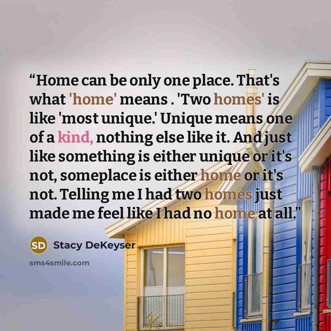 “Home can be only one place. That's what 'home' means . 'Two homes' is like 'most unique.' Unique means one of a kind, nothing else like it. And just like something is either unique or it's not, someplace is either home or it's not. Telling me I had two homes just made me feel like I had no home at…” quote by Stacy DeKeyser