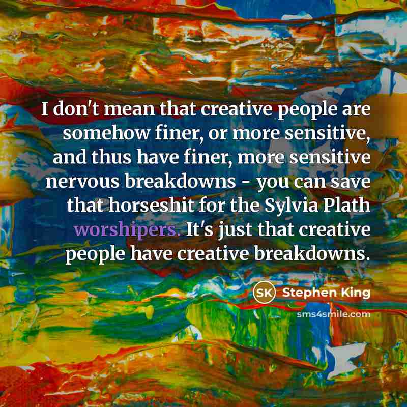 “I don't mean that creative people are somehow finer, or more sensitive, and thus have finer, more sensitive nervous breakdowns - you can save that horseshit for the Sylvia Plath worshipers. It's just that creative people have creative breakdowns.” quote by Stephen King