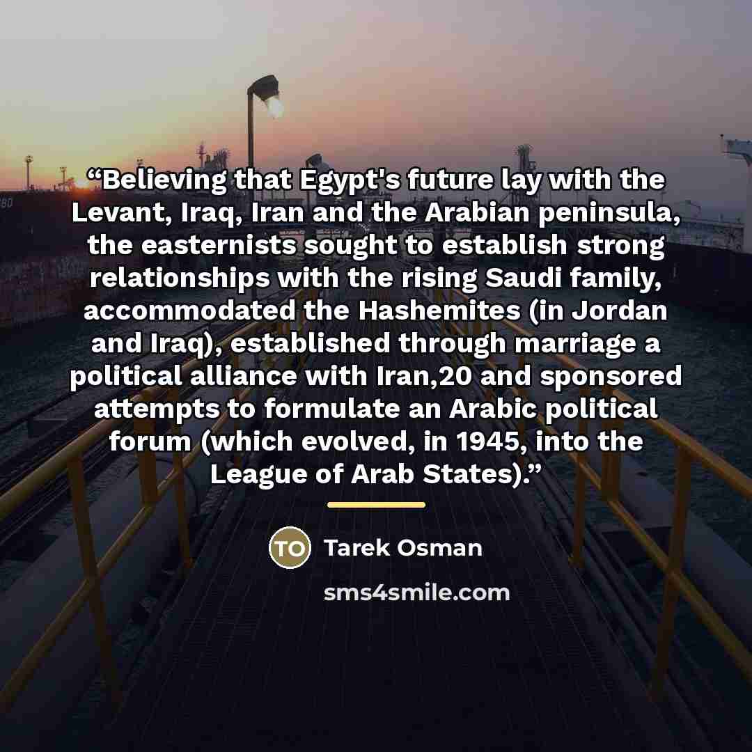 “Believing that Egypt's future lay with the Levant, Iraq, Iran and the Arabian peninsula, the easternists sought to establish strong relationships with the rising Saudi family, accommodated the Hashemites (in Jordan and Iraq), established through marriage a political alliance with Iran,20 and…” quote by Tarek Osman