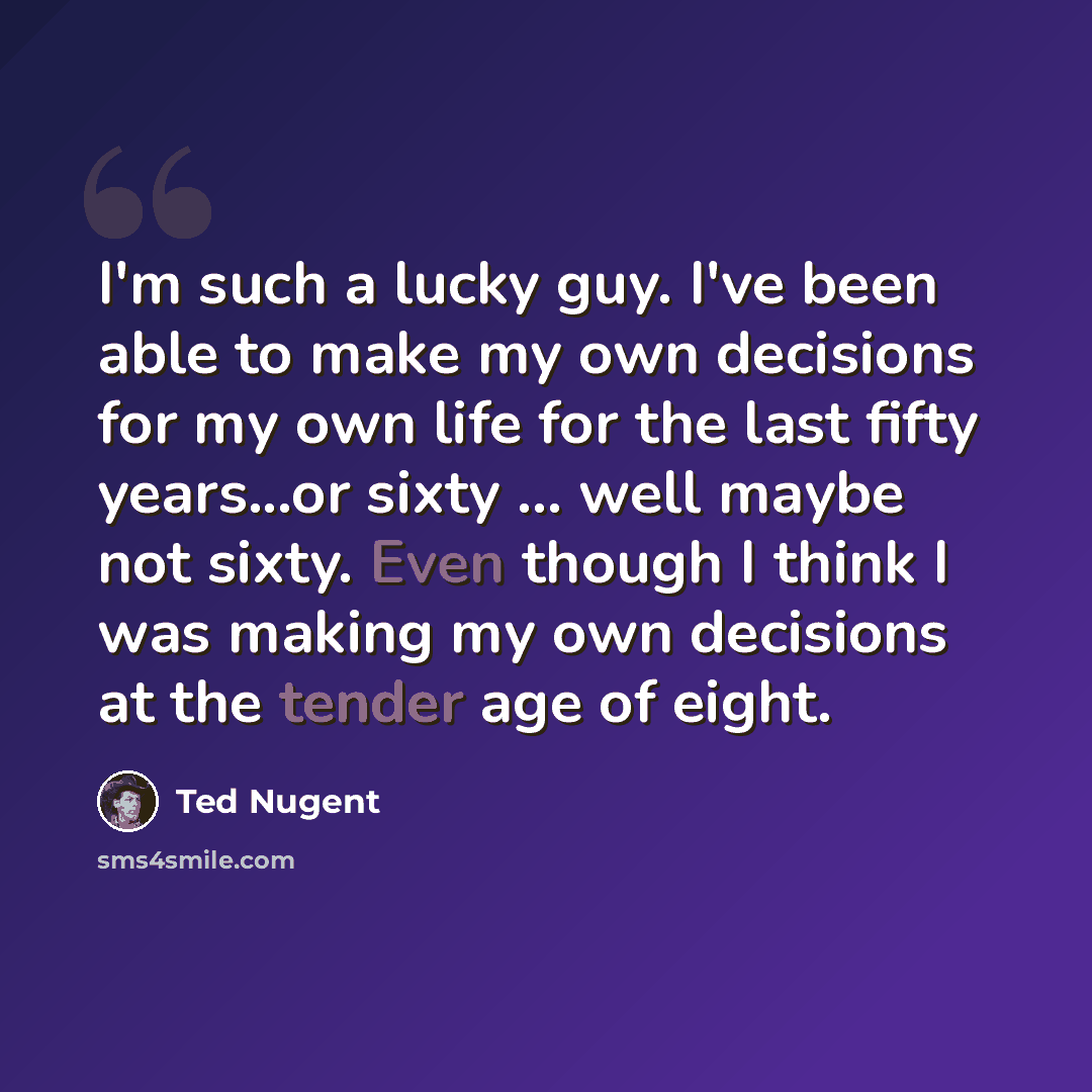 “I'm such a lucky guy. I've been able to make my own decisions for my own life for the last fifty years...or sixty ... well maybe not sixty. Even though I think I was making my own decisions at the tender age of eight.” quote by Ted Nugent