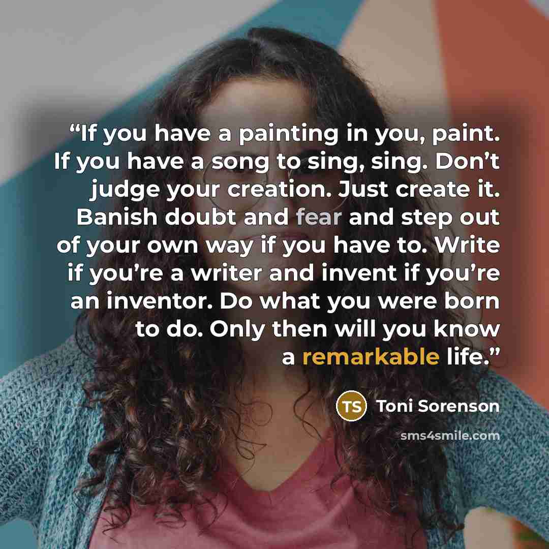 “If you have a painting in you, paint. If you have a song to sing, sing. Don’t judge your creation. Just create it. Banish doubt and fear and step out of your own way if you have to. Write if you’re a writer and invent if you’re an inventor. Do what you were born to do. Only then will you know a…” quote by Toni Sorenson