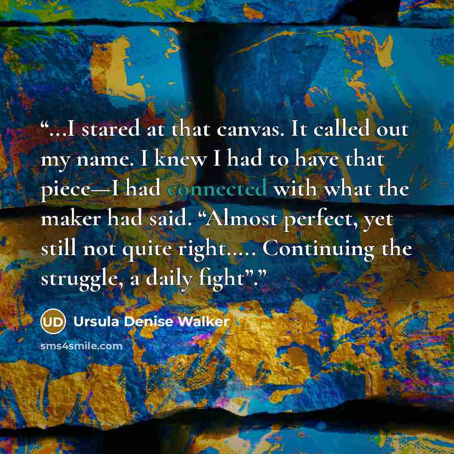 “...I stared at that canvas. It called out my name. I knew I had to have that piece—I had connected with what the maker had said. “Almost perfect, yet still not quite right….. Continuing the struggle, a daily fight”.” quote by Ursula Denise Walker