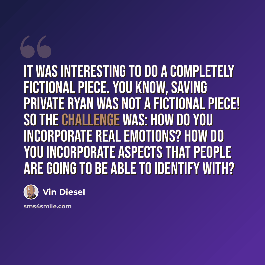 “It was interesting to do a completely fictional piece. You know, Saving Private Ryan was not a fictional piece! So the challenge was: How do you incorporate real emotions? How do you incorporate aspects that people are going to be able to identify with?” quote by Vin Diesel