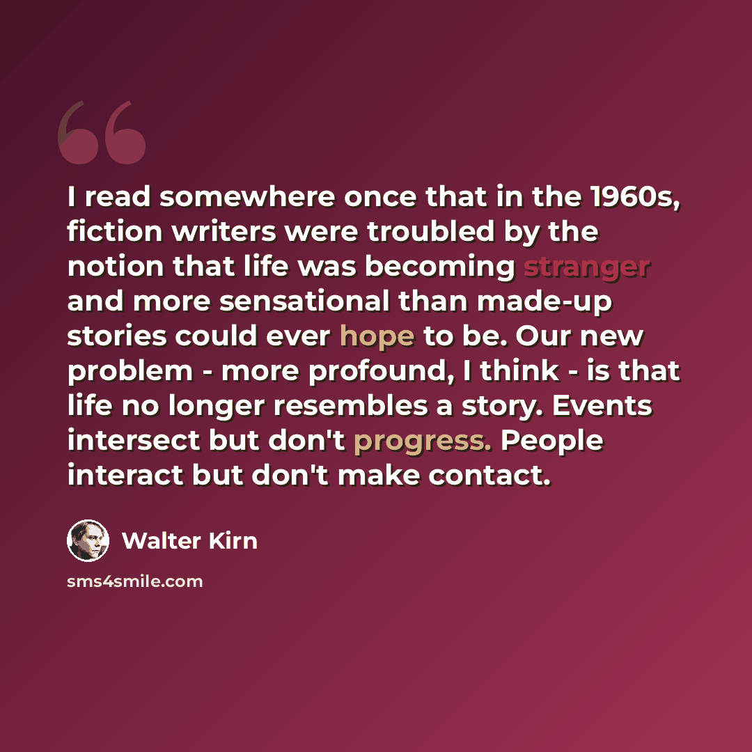 “I read somewhere once that in the 1960s, fiction writers were troubled by the notion that life was becoming stranger and more sensational than made-up stories could ever hope to be. Our new problem - more profound, I think - is that life no longer resembles a story. Events intersect but don't…” quote by Walter Kirn