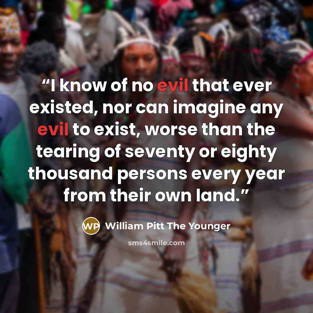 “I know of no evil that ever existed, nor can imagine any evil to exist, worse than the tearing of seventy or eighty thousand persons every year from their own land.” quote by William Pitt the Younger